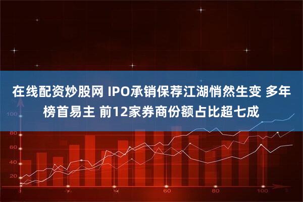 在线配资炒股网 IPO承销保荐江湖悄然生变 多年榜首易主 前12家券商份额占比超七成