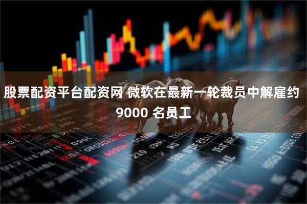 股票配资平台配资网 微软在最新一轮裁员中解雇约 9000 名员工
