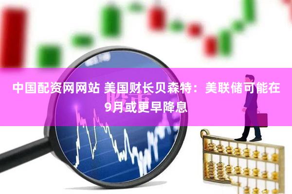 中国配资网网站 美国财长贝森特：美联储可能在9月或更早降息