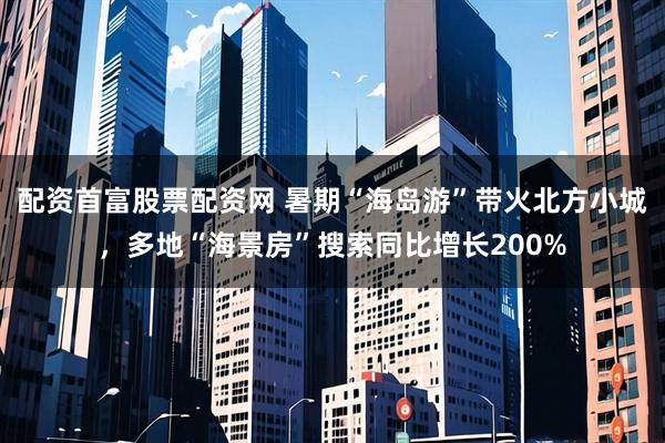 配资首富股票配资网 暑期“海岛游”带火北方小城，多地“海景房”搜索同比增长200%