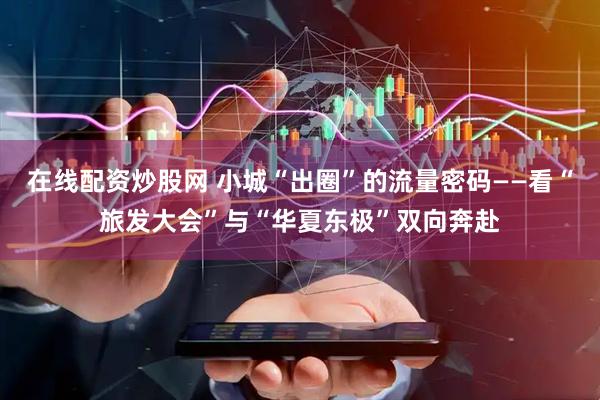 在线配资炒股网 小城“出圈”的流量密码——看“旅发大会”与“华夏东极”双向奔赴