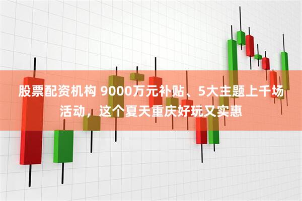 股票配资机构 9000万元补贴、5大主题上千场活动，这个夏天重庆好玩又实惠