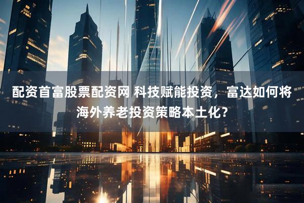 配资首富股票配资网 科技赋能投资，富达如何将海外养老投资策略本土化？