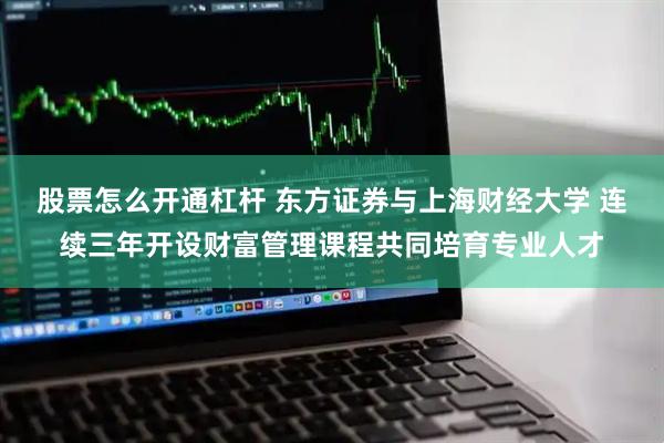 股票怎么开通杠杆 东方证券与上海财经大学 连续三年开设财富管理课程共同培育专业人才