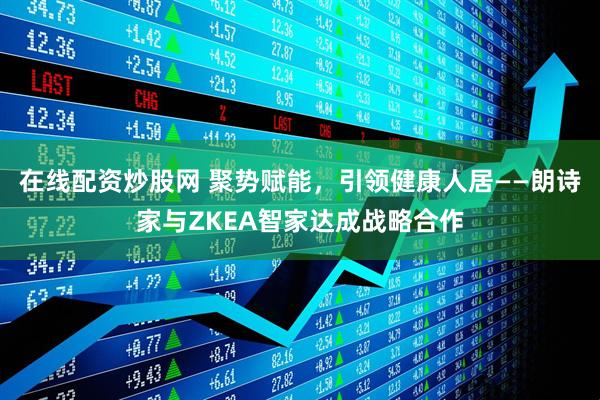 在线配资炒股网 聚势赋能，引领健康人居——朗诗家与ZKEA智家达成战略合作