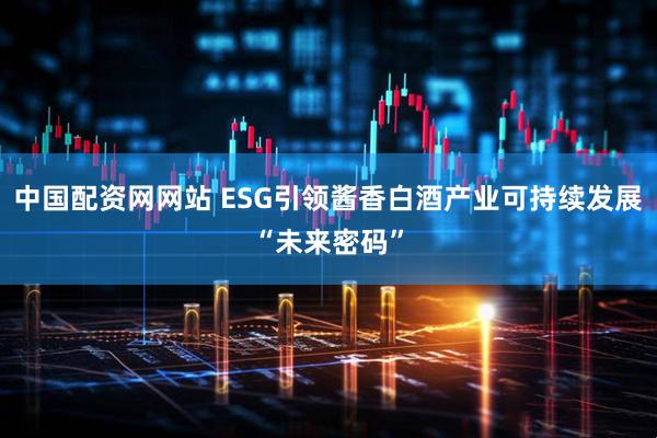 中国配资网网站 ESG引领酱香白酒产业可持续发展“未来密码”