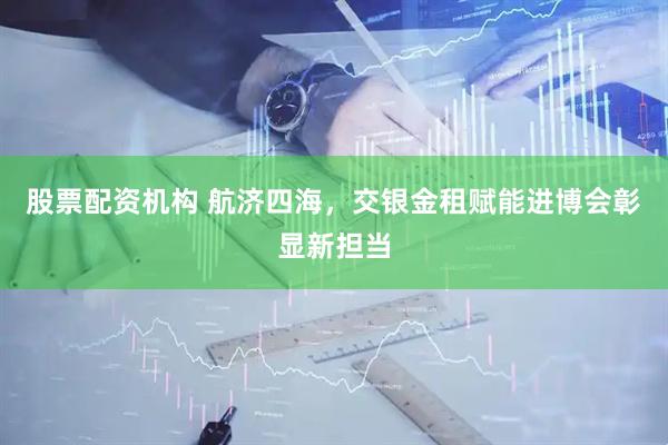 股票配资机构 航济四海，交银金租赋能进博会彰显新担当