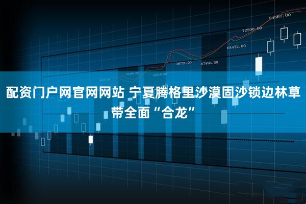 配资门户网官网网站 宁夏腾格里沙漠固沙锁边林草带全面“合龙”