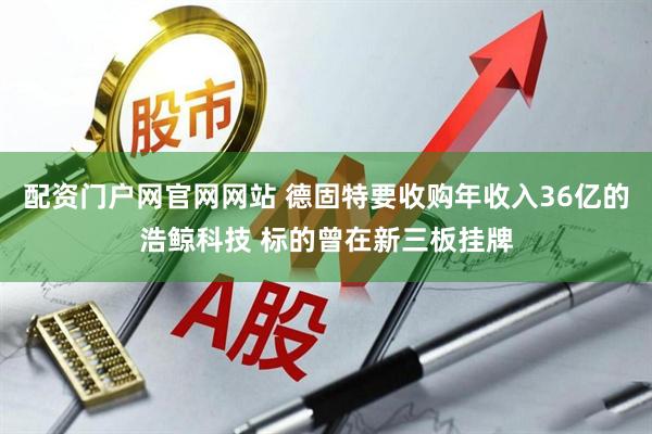 配资门户网官网网站 德固特要收购年收入36亿的浩鲸科技 标的曾在新三板挂牌