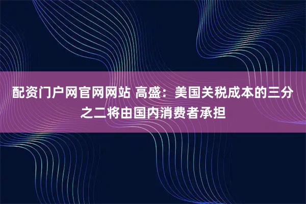 配资门户网官网网站 高盛：美国关税成本的三分之二将由国内消费者承担