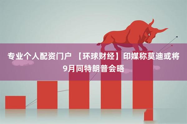 专业个人配资门户 【环球财经】印媒称莫迪或将9月同特朗普会晤