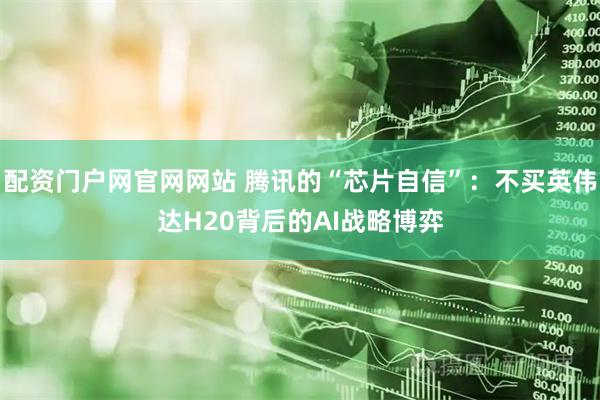 配资门户网官网网站 腾讯的“芯片自信”：不买英伟达H20背后的AI战略博弈
