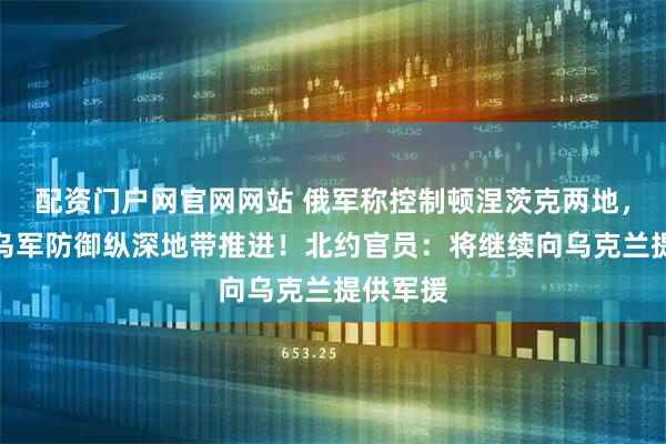 配资门户网官网网站 俄军称控制顿涅茨克两地，继续向乌军防御纵深地带推进！北约官员：将继续向乌克兰提供军援