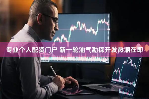 专业个人配资门户 新一轮油气勘探开发热潮在即