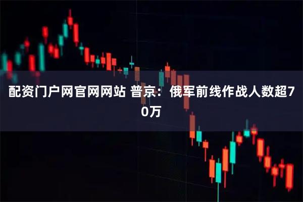 配资门户网官网网站 普京：俄军前线作战人数超70万