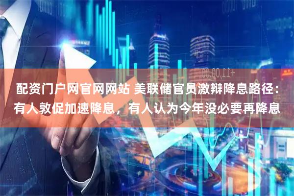 配资门户网官网网站 美联储官员激辩降息路径：有人敦促加速降息，有人认为今年没必要再降息