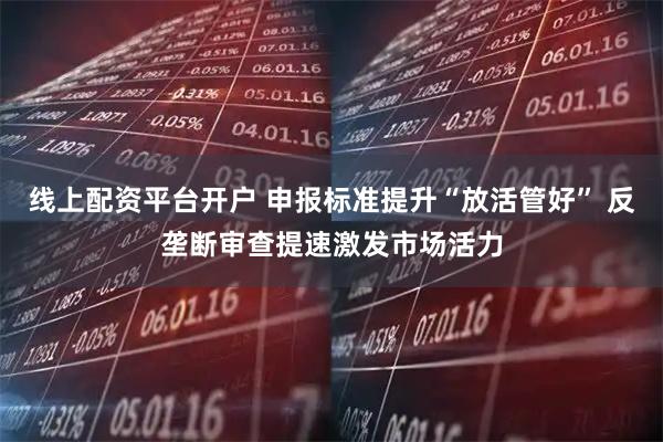 线上配资平台开户 申报标准提升“放活管好” 反垄断审查提速激发市场活力