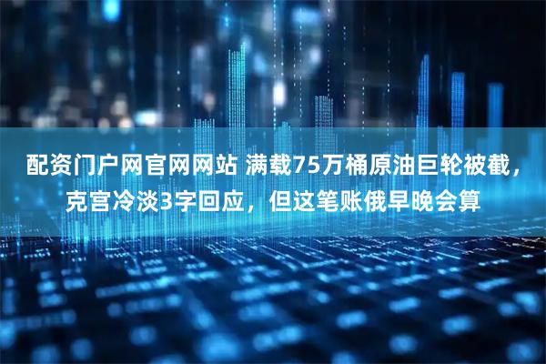 配资门户网官网网站 满载75万桶原油巨轮被截，克宫冷淡3字回应，但这笔账俄早晚会算