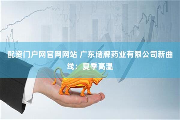配资门户网官网网站 广东储牌药业有限公司新曲线：夏季高温