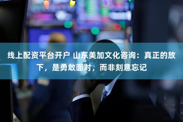 线上配资平台开户 山东美加文化咨询：真正的放下，是勇敢面对，而非刻意忘记