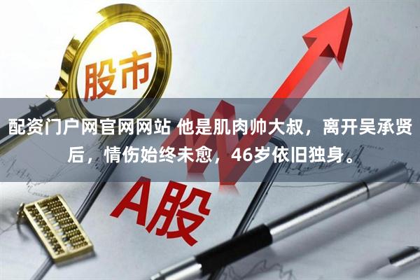 配资门户网官网网站 他是肌肉帅大叔，离开吴承贤后，情伤始终未愈，46岁依旧独身。