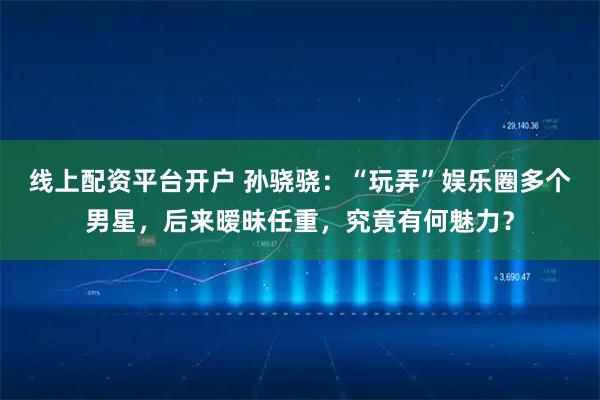 线上配资平台开户 孙骁骁：“玩弄”娱乐圈多个男星，后来暧昧任重，究竟有何魅力？