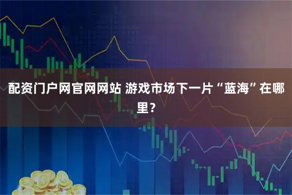 配资门户网官网网站 游戏市场下一片“蓝海”在哪里？