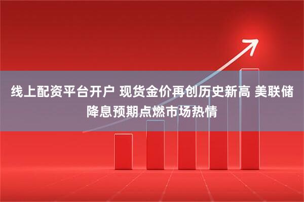 线上配资平台开户 现货金价再创历史新高 美联储降息预期点燃市场热情