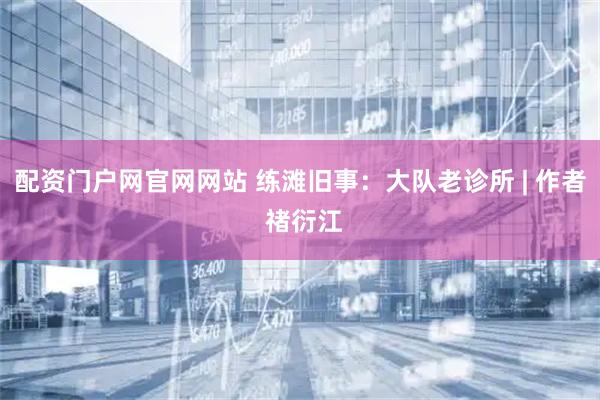 配资门户网官网网站 练滩旧事：大队老诊所 | 作者 禇衍江