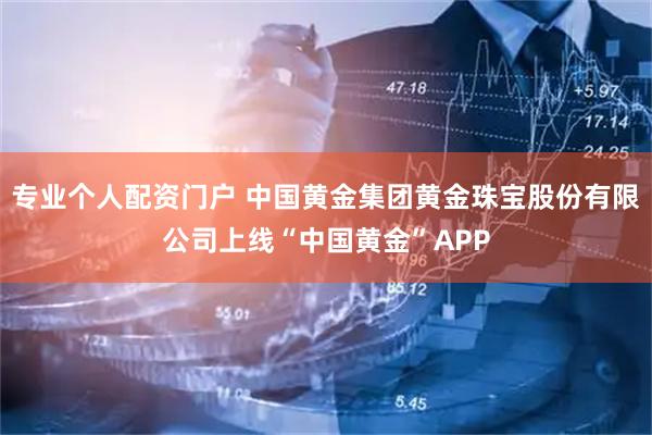 专业个人配资门户 中国黄金集团黄金珠宝股份有限公司上线“中国黄金”APP
