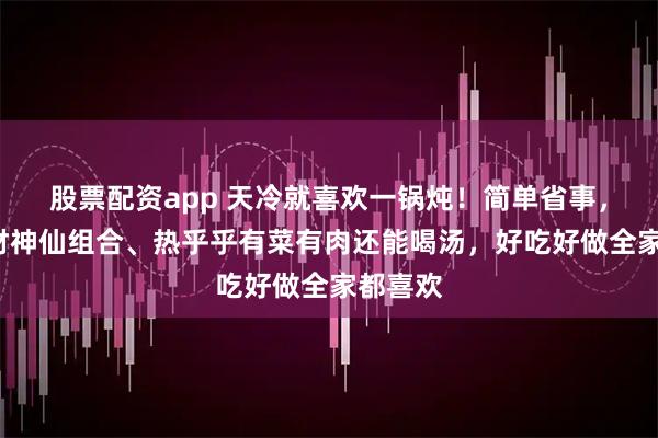 股票配资app 天冷就喜欢一锅炖！简单省事，4种食材神仙组合、热乎乎有菜有肉还能喝汤，好吃好做全家都喜欢