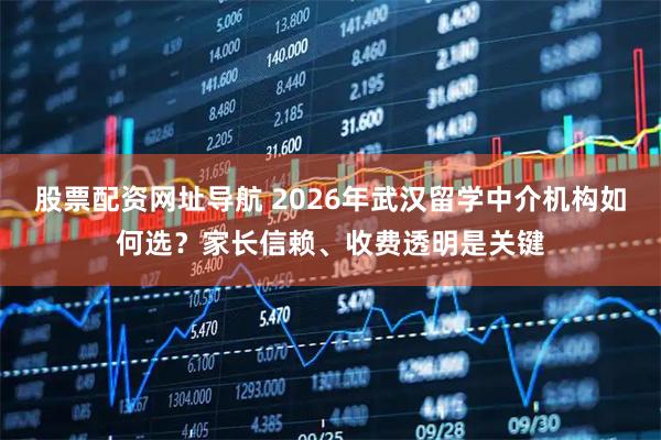 股票配资网址导航 2026年武汉留学中介机构如何选?家长信赖、收费透明是关键