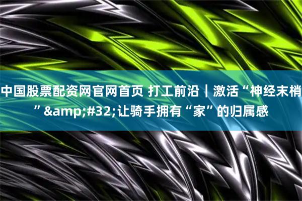 中国股票配资网官网首页 打工前沿｜激活“神经末梢” 让骑手拥有“家”的归属感