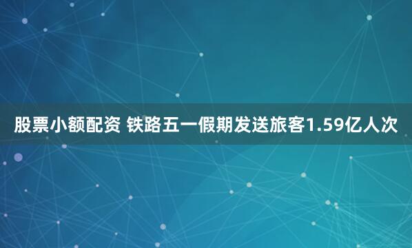 股票小额配资 铁路五一假期发送旅客1.59亿人次