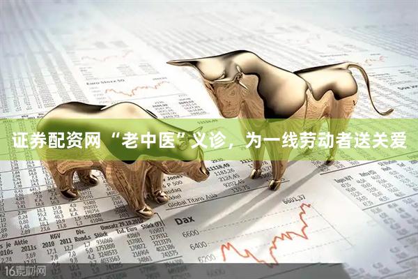 证券配资网 “老中医”义诊，为一线劳动者送关爱
