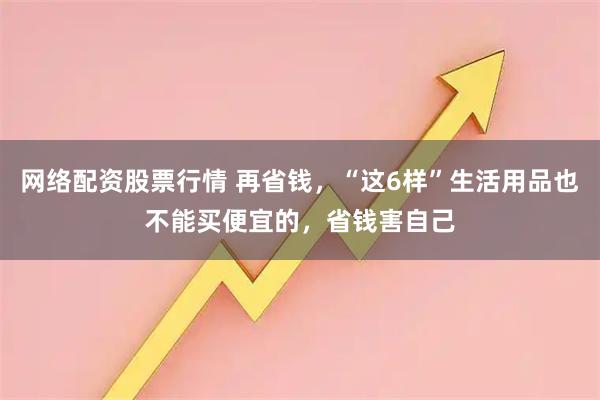 网络配资股票行情 再省钱,“这6样”生活用品也不能买便宜的,省钱害自己