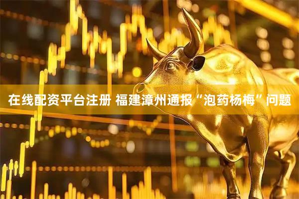 在线配资平台注册 福建漳州通报“泡药杨梅”问题
