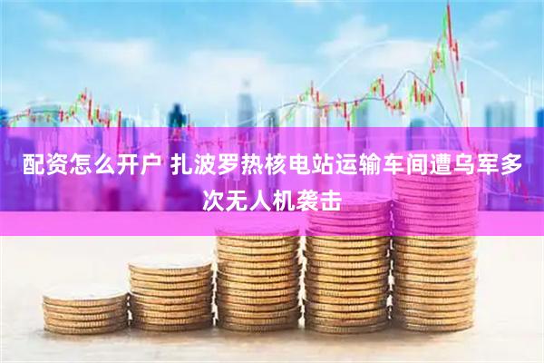 配资怎么开户 扎波罗热核电站运输车间遭乌军多次无人机袭击
