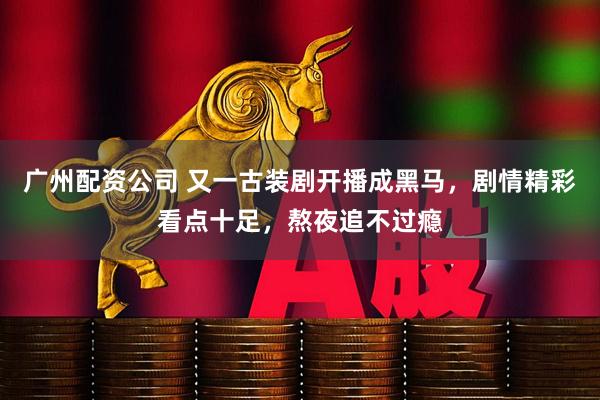 广州配资公司 又一古装剧开播成黑马，剧情精彩看点十足，熬夜追不过瘾