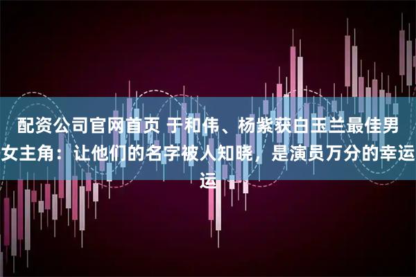 配资公司官网首页 于和伟、杨紫获白玉兰最佳男女主角：让他们的名字被人知晓，是演员万分的幸运