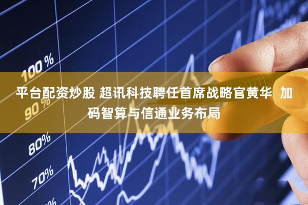 平台配资炒股 超讯科技聘任首席战略官黄华  加码智算与信通业务布局