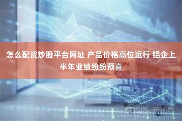 怎么配资炒股平台网址 产品价格高位运行 铝企上半年业绩纷纷预喜
